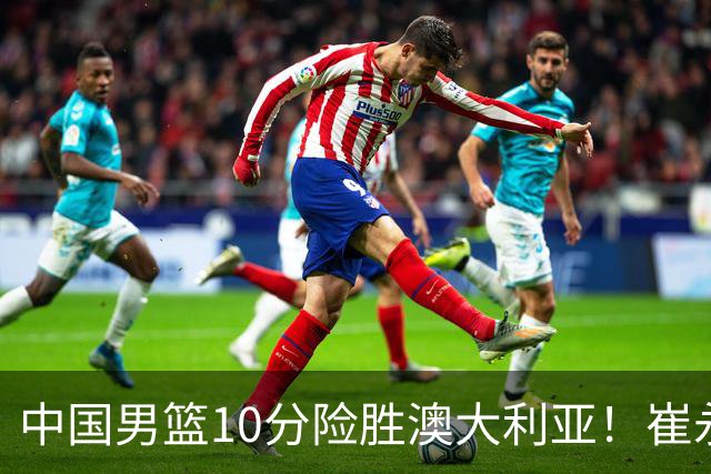 中国男篮10分险胜澳大利亚！崔永熙12分，王俊杰23分，王浩然10分